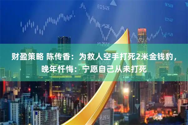 财盈策略 陈传香：为救人空手打死2米金钱豹，晚年忏悔：宁愿自己从未打死