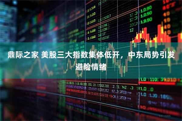 鼎际之家 美股三大指数集体低开，中东局势引发避险情绪