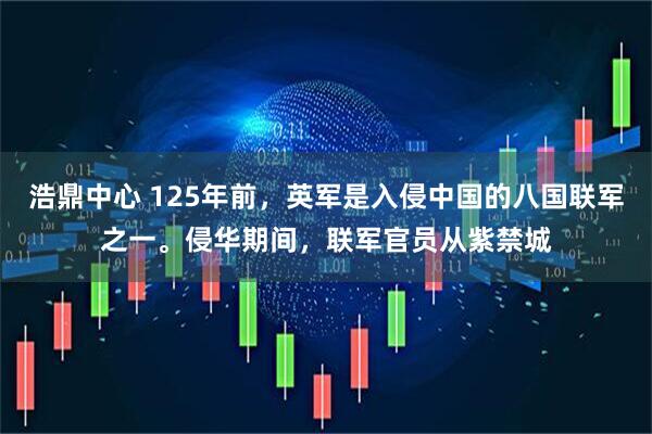 浩鼎中心 125年前，英军是入侵中国的八国联军之一。侵华期间，联军官员从紫禁城