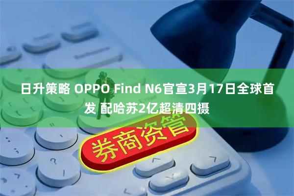 日升策略 OPPO Find N6官宣3月17日全球首发 配哈苏2亿超清四摄