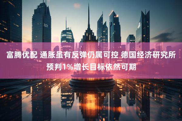 富腾优配 通胀虽有反弹仍属可控 德国经济研究所预判1%增长目标依然可期