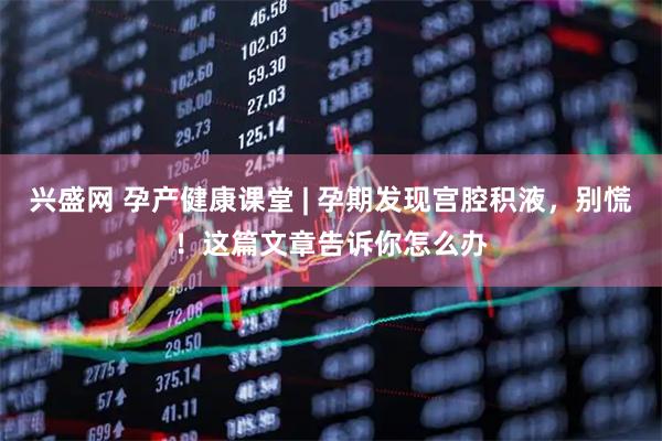 兴盛网 孕产健康课堂 | 孕期发现宫腔积液，别慌！这篇文章告诉你怎么办