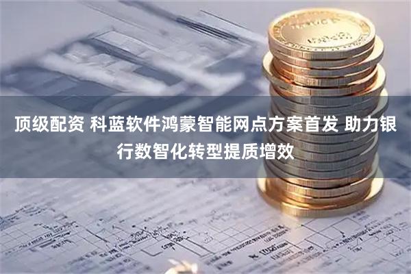 顶级配资 科蓝软件鸿蒙智能网点方案首发 助力银行数智化转型提质增效