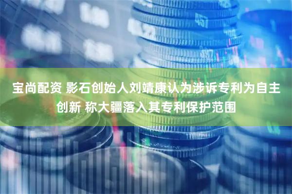 宝尚配资 影石创始人刘靖康认为涉诉专利为自主创新 称大疆落入其专利保护范围