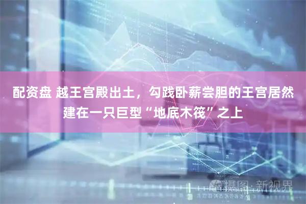 配资盘 越王宫殿出土，勾践卧薪尝胆的王宫居然建在一只巨型“地底木筏”之上