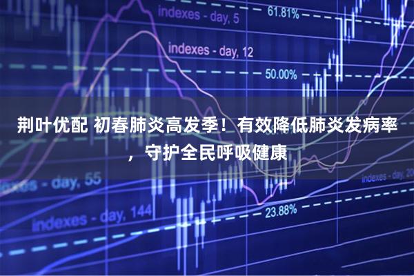 荆叶优配 初春肺炎高发季！有效降低肺炎发病率，守护全民呼吸健康