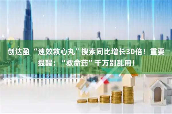 创达盈 “速效救心丸”搜索同比增长30倍！重要提醒：“救命药”千万别乱用！