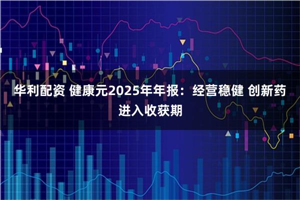 华利配资 健康元2025年年报：经营稳健 创新药进入收获期