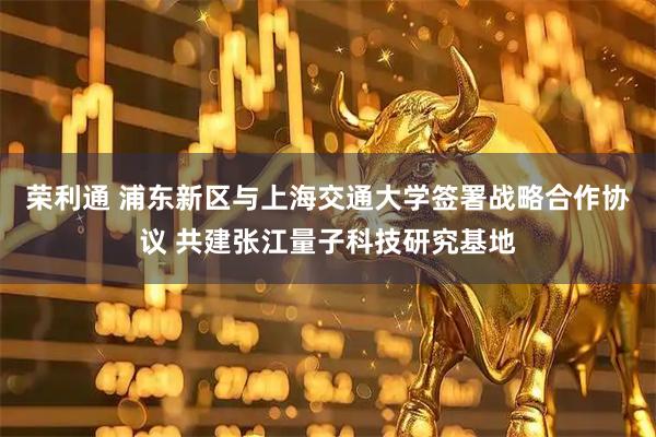 荣利通 浦东新区与上海交通大学签署战略合作协议 共建张江量子科技研究基地
