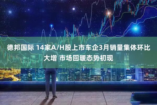 德邦国际 14家A/H股上市车企3月销量集体环比大增 市场回暖态势初现