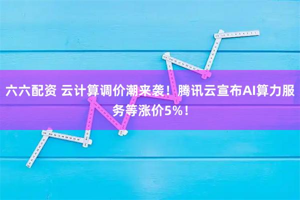 六六配资 云计算调价潮来袭！腾讯云宣布AI算力服务等涨价5%！