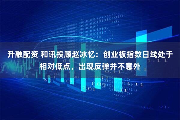 升融配资 和讯投顾赵冰忆：创业板指数日线处于相对低点，出现反弹并不意外
