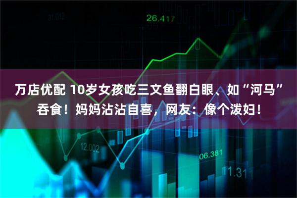 万店优配 10岁女孩吃三文鱼翻白眼、如“河马”吞食！妈妈沾沾自喜，网友：像个泼妇！