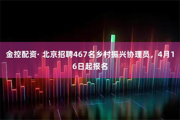 金控配资· 北京招聘467名乡村振兴协理员，4月16日起报名