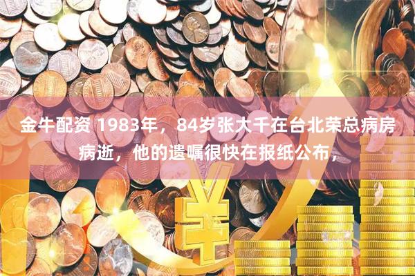 金牛配资 1983年，84岁张大千在台北荣总病房病逝，他的遗嘱很快在报纸公布，