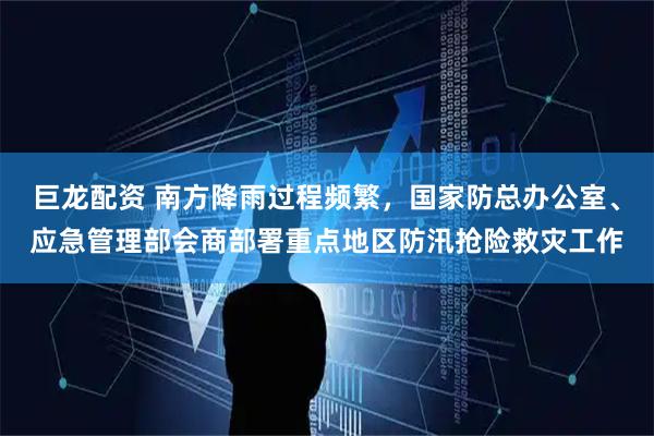 巨龙配资 南方降雨过程频繁，国家防总办公室、应急管理部会商部署重点地区防汛抢险救灾工作
