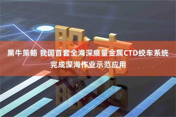 黑牛策略 我国首套全海深痕量金属CTD绞车系统完成深海作业示范应用