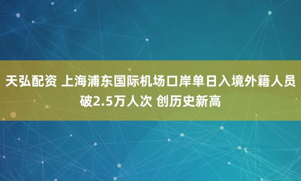 天弘配资 上海浦东国际机场口岸单日入境外籍人员破2.5万人次 创历史新高