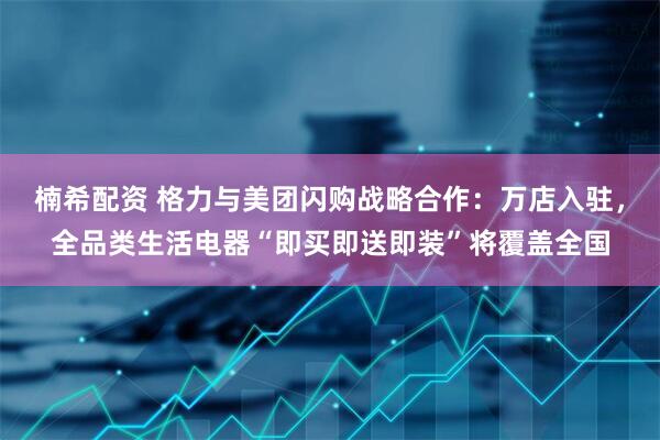 楠希配资 格力与美团闪购战略合作：万店入驻，全品类生活电器“即买即送即装”将覆盖全国