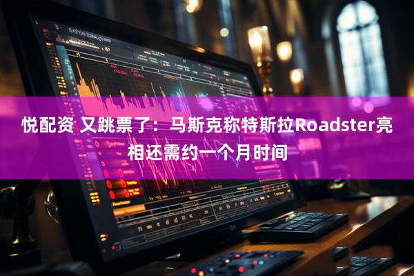 悦配资 又跳票了：马斯克称特斯拉Roadster亮相还需约一个月时间
