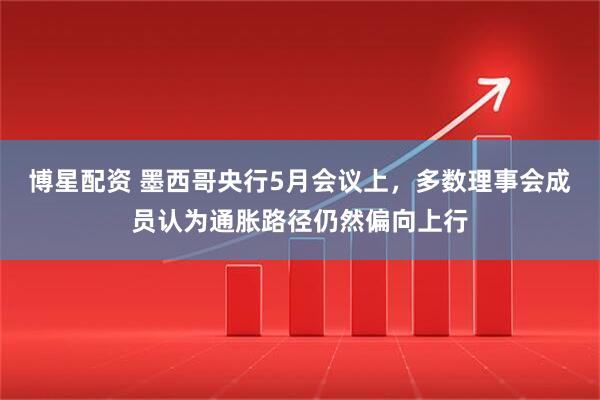 博星配资 墨西哥央行5月会议上，多数理事会成员认为通胀路径仍然偏向上行