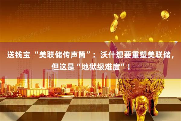 送钱宝 “美联储传声筒”：沃什想要重塑美联储，但这是“地狱级难度”！