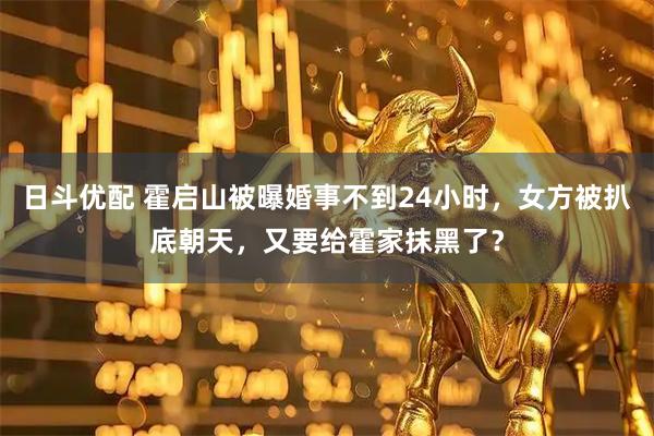 日斗优配 霍启山被曝婚事不到24小时，女方被扒底朝天，又要给霍家抹黑了？