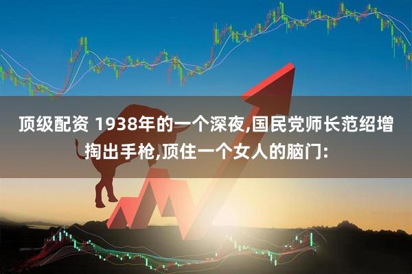 顶级配资 1938年的一个深夜,国民党师长范绍增掏出手枪,顶住一个女人的脑门: