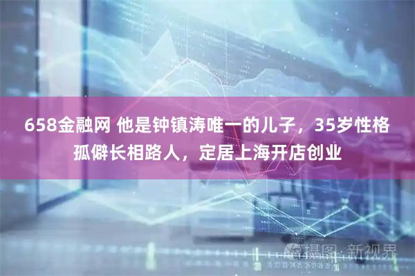 658金融网 他是钟镇涛唯一的儿子，35岁性格孤僻长相路人，定居上海开店创业