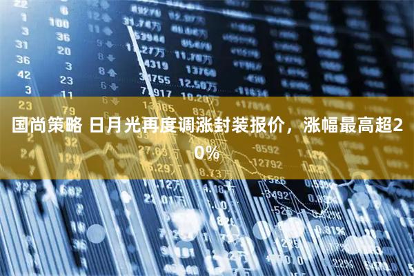 国尚策略 日月光再度调涨封装报价，涨幅最高超20%