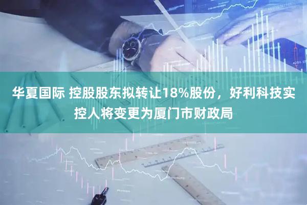 华夏国际 控股股东拟转让18%股份，好利科技实控人将变更为厦门市财政局