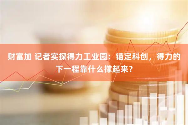 财富加 记者实探得力工业园：锚定科创，得力的下一程靠什么撑起来？