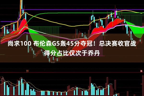 尚求100 布伦森G5轰45分夺冠！总决赛收官战得分占比仅次于乔丹