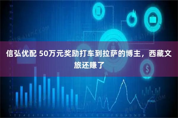 信弘优配 50万元奖励打车到拉萨的博主,西藏文旅还赚了