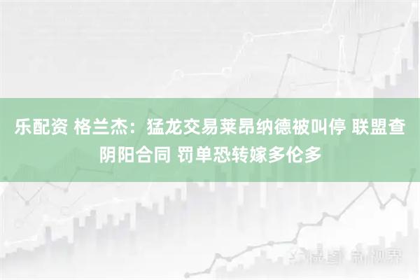 乐配资 格兰杰:猛龙交易莱昂纳德被叫停 联盟查阴阳合同 罚单恐转嫁多伦多