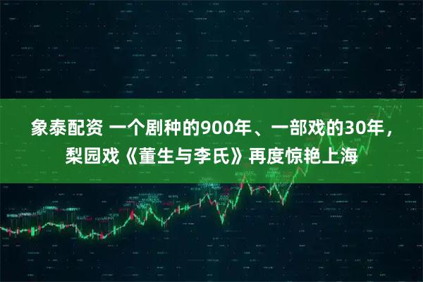 象泰配资 一个剧种的900年、一部戏的30年，梨园戏《董生与李氏》再度惊艳上海