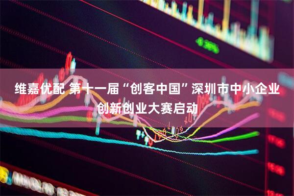 维嘉优配 第十一届“创客中国”深圳市中小企业创新创业大赛启动