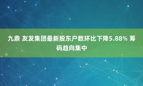 九鼎 友发集团最新股东户数环比下降5.88% 筹码趋向集中