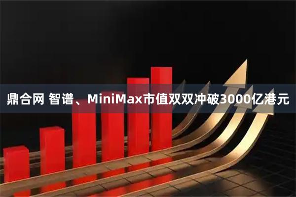 鼎合网 智谱、MiniMax市值双双冲破3000亿港元