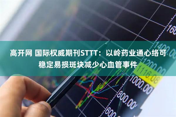 高开网 国际权威期刊STTT：以岭药业通心络可稳定易损斑块减少心血管事件