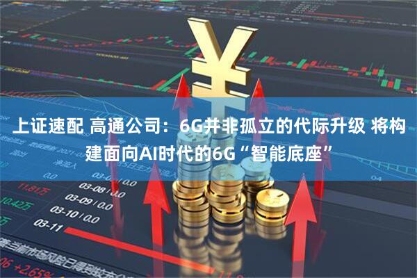 上证速配 高通公司：6G并非孤立的代际升级 将构建面向AI时代的6G“智能底座”