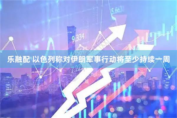 乐融配 以色列称对伊朗军事行动将至少持续一周