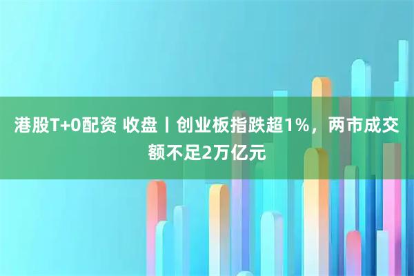 港股T+0配资 收盘丨创业板指跌超1%，两市成交额不足2万亿元