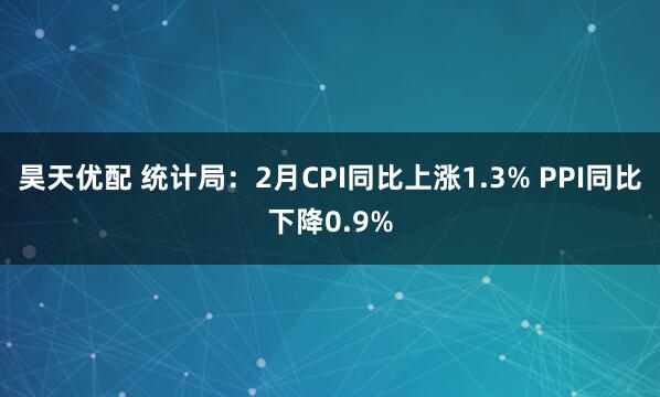 昊天优配 统计局：2月CPI同比上涨1.3% PPI同比下降0.9%