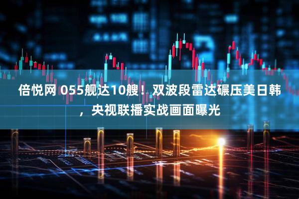 倍悦网 055舰达10艘！双波段雷达碾压美日韩，央视联播实战画面曝光