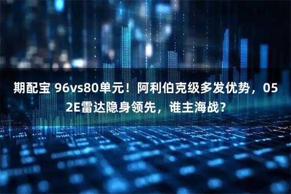 期配宝 96vs80单元！阿利伯克级多发优势，052E雷达隐身领先，谁主海战？
