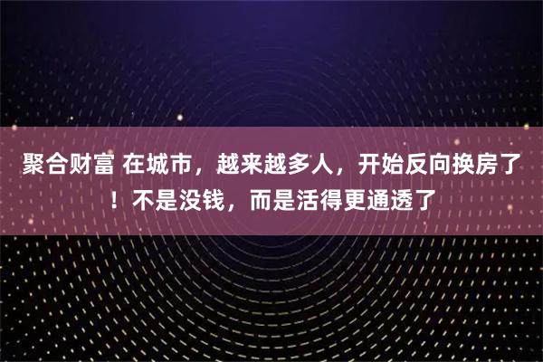 聚合财富 在城市，越来越多人，开始反向换房了！不是没钱，而是活得更通透了