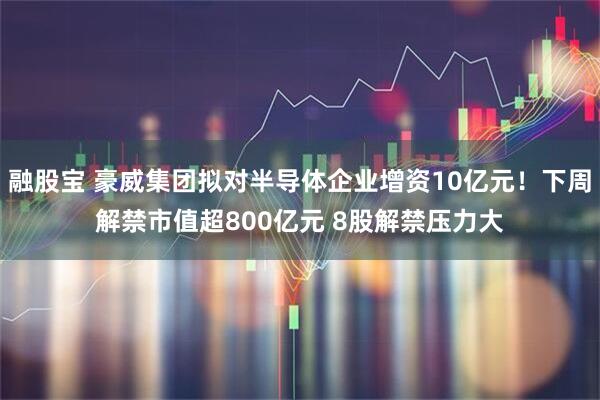 融股宝 豪威集团拟对半导体企业增资10亿元!下周解禁市值超800亿元 8股解禁压力大