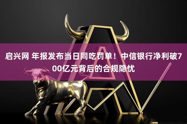 启兴网 年报发布当日同吃罚单！中信银行净利破700亿元背后的合规隐忧