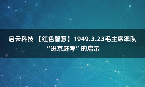 启云科技 【红色智慧】1949.3.23毛主席率队“进京赶考”的启示